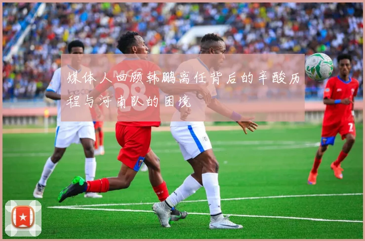 媒体人回顾韩鹏离任背后的辛酸历程与河南队的困境