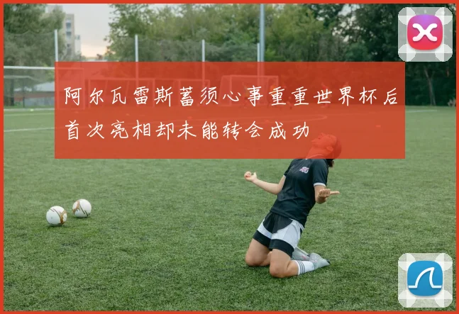 阿尔瓦雷斯蓄须心事重重世界杯后首次亮相却未能转会成功