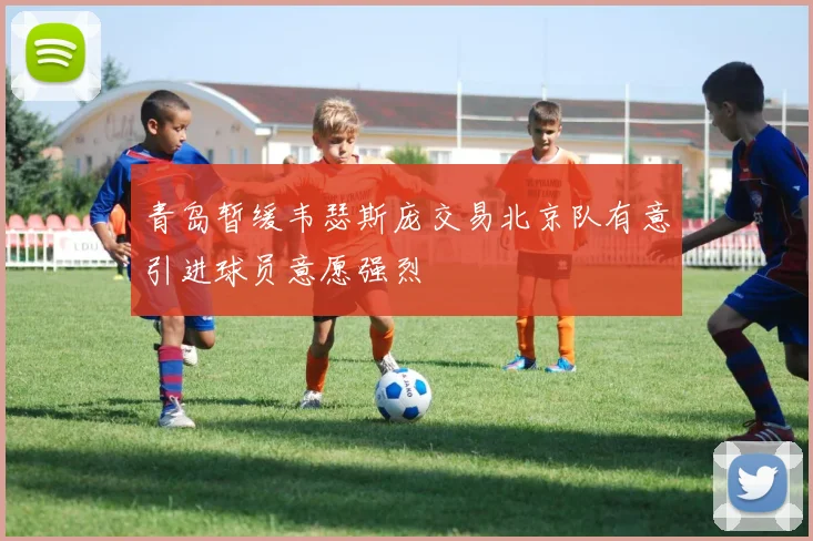 青岛暂缓韦瑟斯庞交易北京队有意引进球员意愿强烈