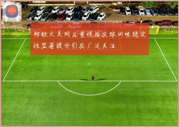 郑钦文美网后重视接发球训练稳定性显著提升引发广泛关注